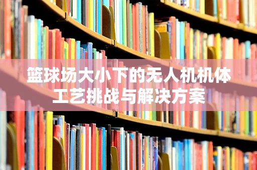 篮球场大小下的无人机机体工艺挑战与解决方案