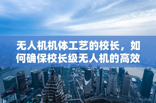 无人机机体工艺的校长，如何确保校长级无人机的高效与安全？