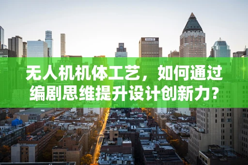 无人机机体工艺，如何通过编剧思维提升设计创新力？