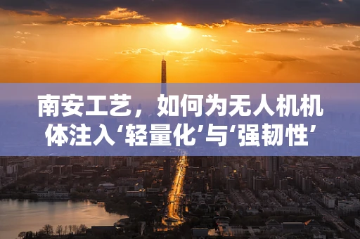 南安工艺，如何为无人机机体注入‘轻量化’与‘强韧性’的双重基因？