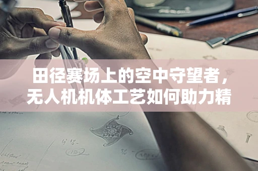 田径赛场上的空中守望者，无人机机体工艺如何助力精准裁判？