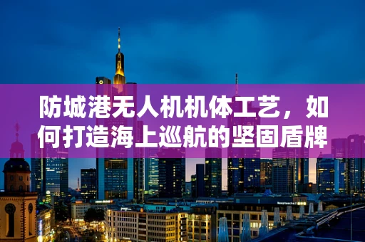 防城港无人机机体工艺，如何打造海上巡航的坚固盾牌？