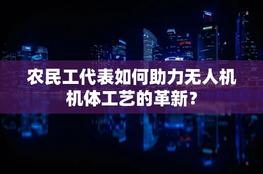 农民工代表如何助力无人机机体工艺的革新？