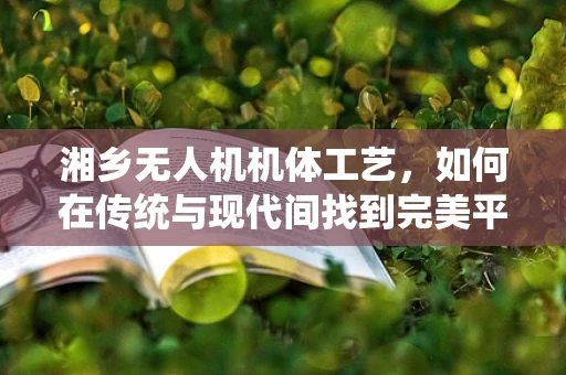 湘乡无人机机体工艺，如何在传统与现代间找到完美平衡？
