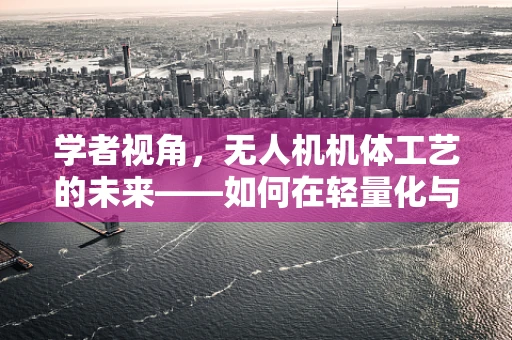 学者视角，无人机机体工艺的未来——如何在轻量化与强度之间找到完美平衡？