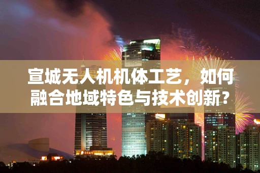 宣城无人机机体工艺，如何融合地域特色与技术创新？