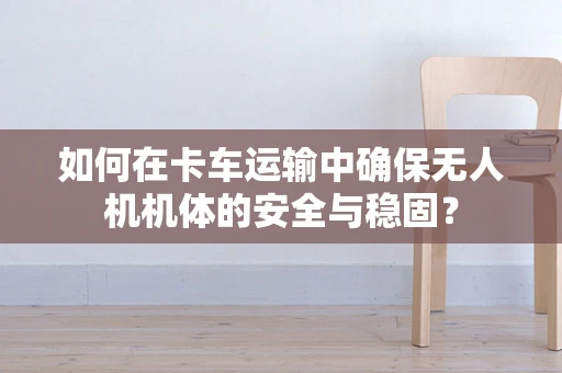 如何在卡车运输中确保无人机机体的安全与稳固？