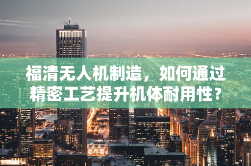 福清无人机制造，如何通过精密工艺提升机体耐用性？
