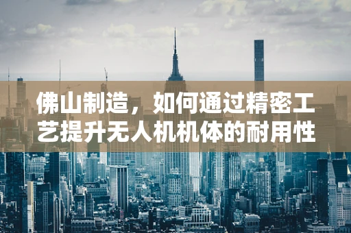 佛山制造，如何通过精密工艺提升无人机机体的耐用性与稳定性？