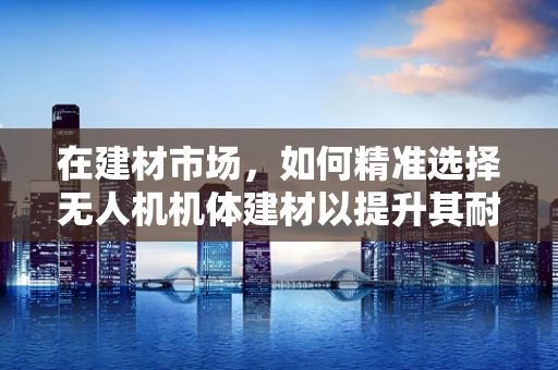 在建材市场，如何精准选择无人机机体建材以提升其耐用性与轻量化？