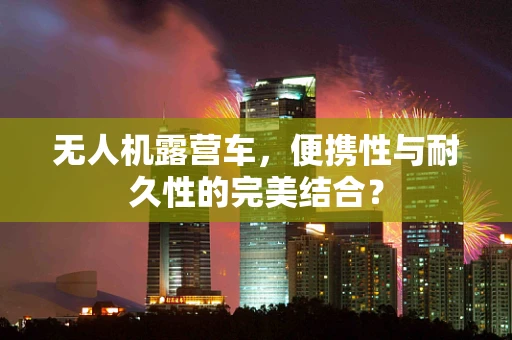 无人机露营车，便携性与耐久性的完美结合？
