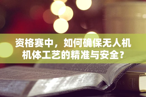 资格赛中，如何确保无人机机体工艺的精准与安全？