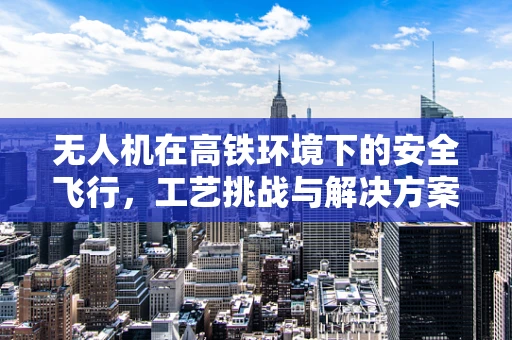 无人机在高铁环境下的安全飞行，工艺挑战与解决方案