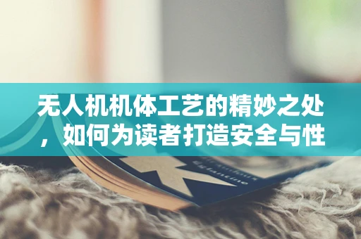 无人机机体工艺的精妙之处，如何为读者打造安全与性能的完美平衡？