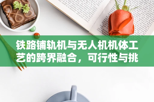 铁路铺轨机与无人机机体工艺的跨界融合，可行性与挑战何在？