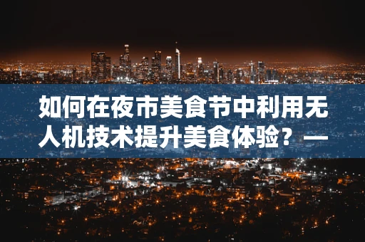 如何在夜市美食节中利用无人机技术提升美食体验？——聚焦机体工艺的挑战与解决方案