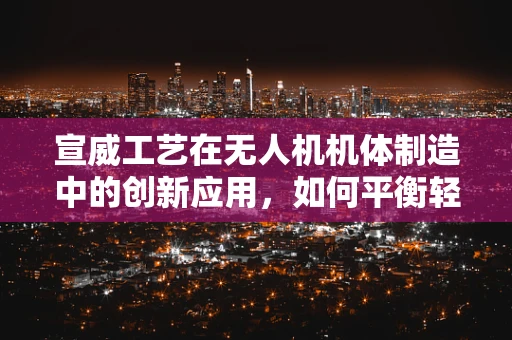 宣威工艺在无人机机体制造中的创新应用，如何平衡轻量与强度？