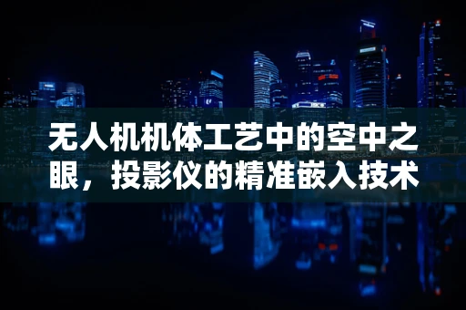 无人机机体工艺中的空中之眼，投影仪的精准嵌入技术挑战