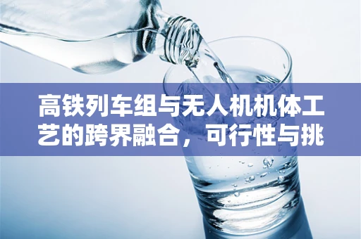 高铁列车组与无人机机体工艺的跨界融合，可行性与挑战？