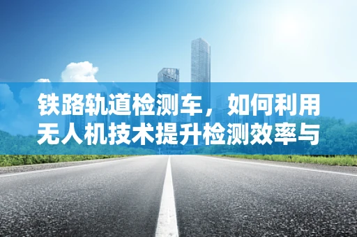 铁路轨道检测车，如何利用无人机技术提升检测效率与精度？