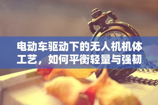 电动车驱动下的无人机机体工艺，如何平衡轻量与强韧？