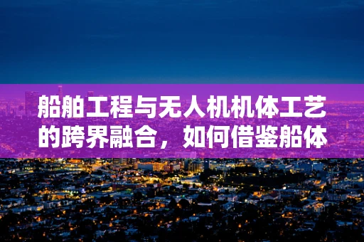船舶工程与无人机机体工艺的跨界融合，如何借鉴船体结构强化无人机耐久性？