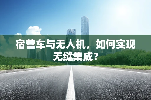 宿营车与无人机，如何实现无缝集成？