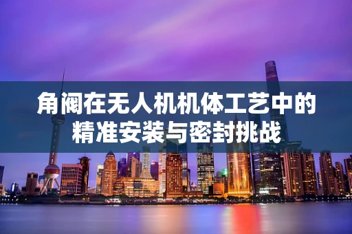 角阀在无人机机体工艺中的精准安装与密封挑战