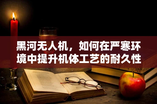 黑河无人机，如何在严寒环境中提升机体工艺的耐久性？