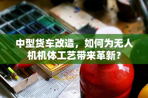 中型货车改造，如何为无人机机体工艺带来革新？