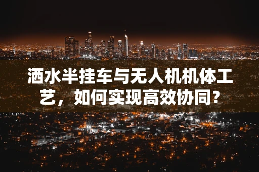 洒水半挂车与无人机机体工艺，如何实现高效协同？