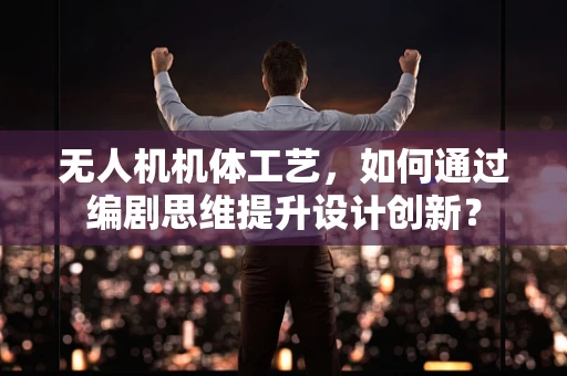 无人机机体工艺，如何通过编剧思维提升设计创新？