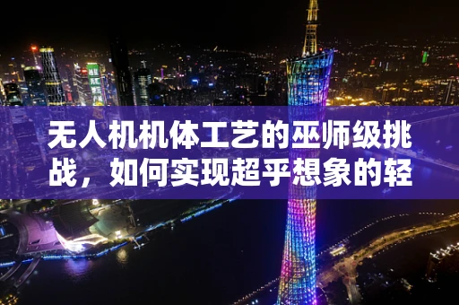 无人机机体工艺的巫师级挑战，如何实现超乎想象的轻量化与强度？