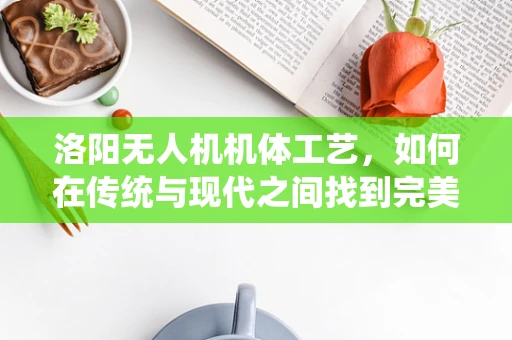 洛阳无人机机体工艺，如何在传统与现代之间找到完美平衡？