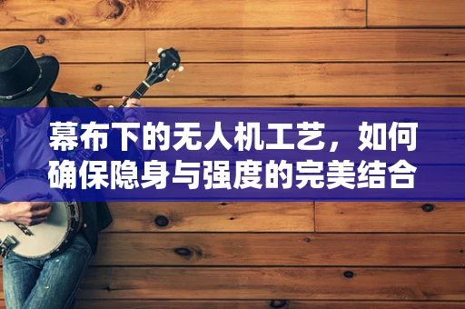 幕布下的无人机工艺，如何确保隐身与强度的完美结合？
