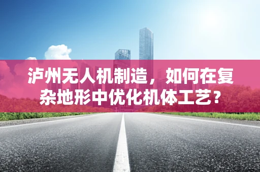 泸州无人机制造，如何在复杂地形中优化机体工艺？