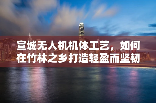 宣城无人机机体工艺，如何在竹林之乡打造轻盈而坚韧的飞行器？
