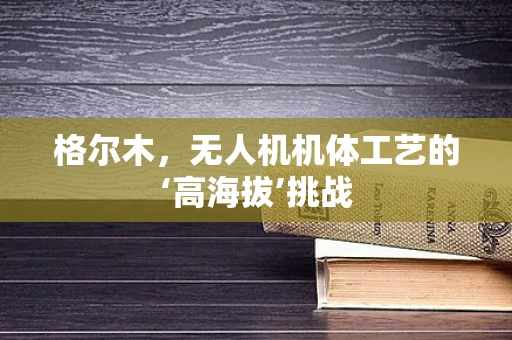 格尔木，无人机机体工艺的‘高海拔’挑战