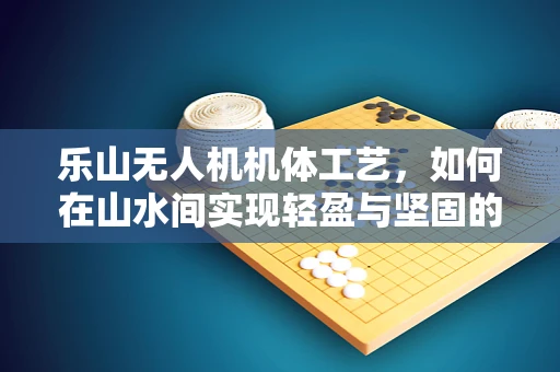 乐山无人机机体工艺，如何在山水间实现轻盈与坚固的完美平衡？