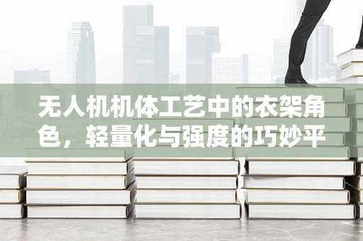 无人机机体工艺中的衣架角色，轻量化与强度的巧妙平衡
