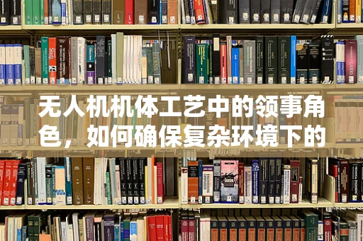 无人机机体工艺中的领事角色，如何确保复杂环境下的安全与高效？
