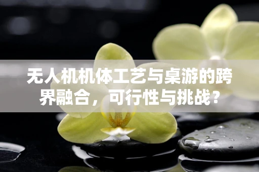 无人机机体工艺与桌游的跨界融合，可行性与挑战？