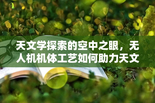 天文学探索的空中之眼，无人机机体工艺如何助力天文观测？