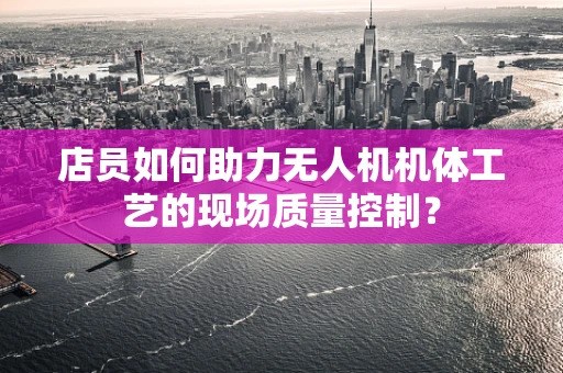 店员如何助力无人机机体工艺的现场质量控制？