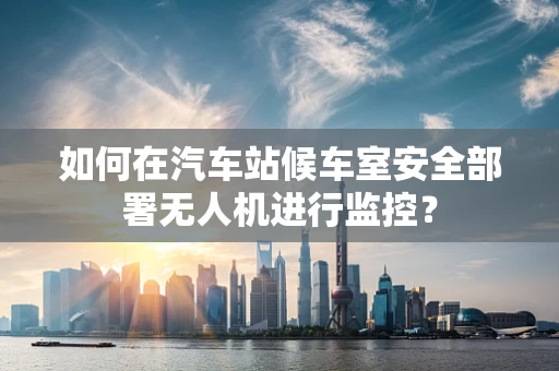 如何在汽车站候车室安全部署无人机进行监控？