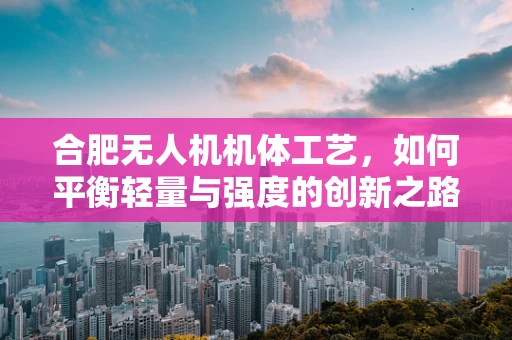 合肥无人机机体工艺，如何平衡轻量与强度的创新之路？