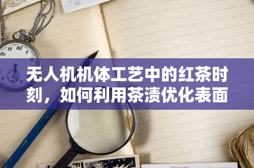 无人机机体工艺中的红茶时刻，如何利用茶渍优化表面处理？