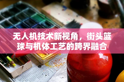 无人机技术新视角，街头篮球与机体工艺的跨界融合