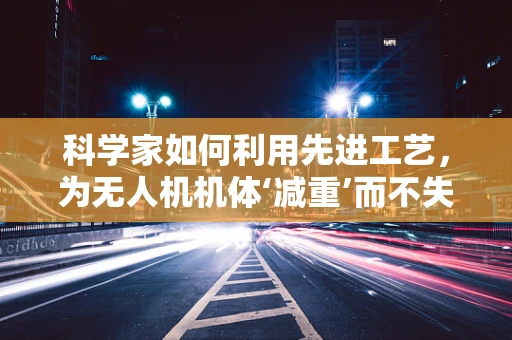 科学家如何利用先进工艺，为无人机机体‘减重’而不失坚固？