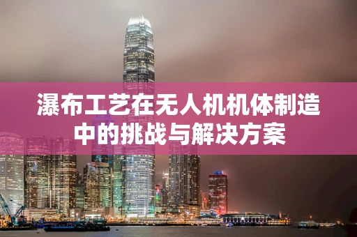 瀑布工艺在无人机机体制造中的挑战与解决方案